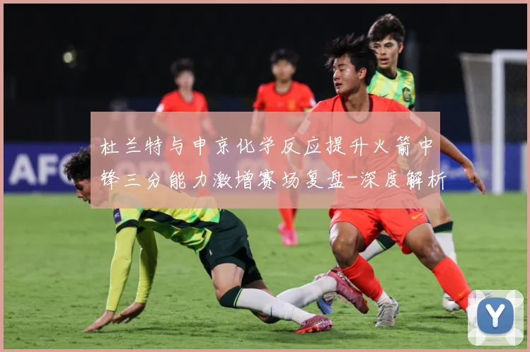杜兰特与申京化学反应提升火箭中锋三分能力激增赛场复盘-深度解析