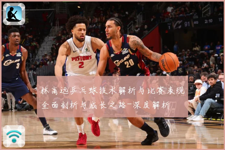 林高远乒乓球技术解析与比赛表现全面剖析与成长之路-深度解析