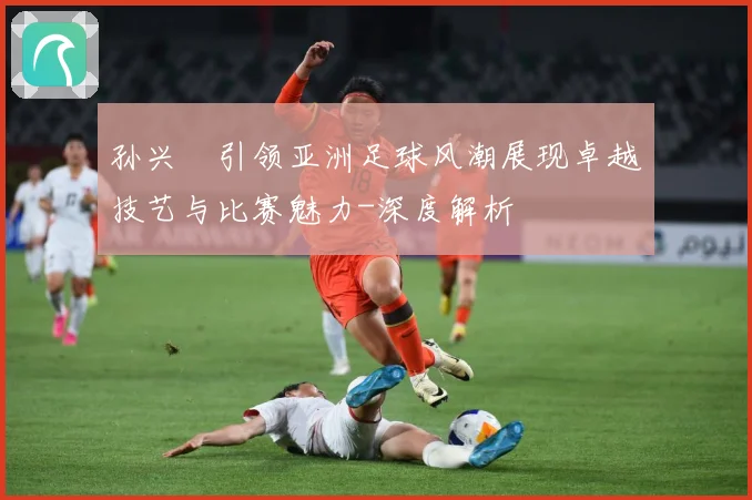孙兴慜引领亚洲足球风潮展现卓越技艺与比赛魅力-深度解析