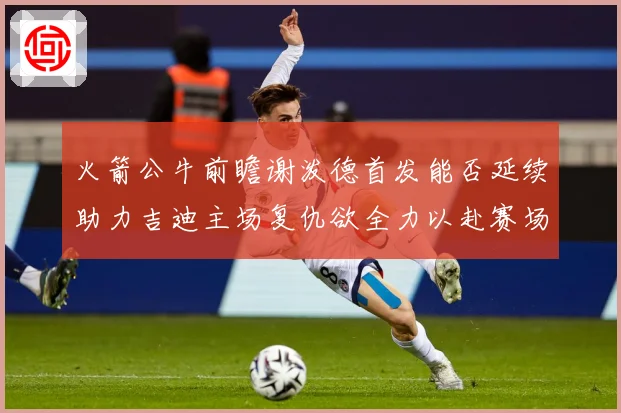 火箭公牛前瞻谢泼德首发能否延续助力吉迪主场复仇欲全力以赴赛场复盘-深度解析
