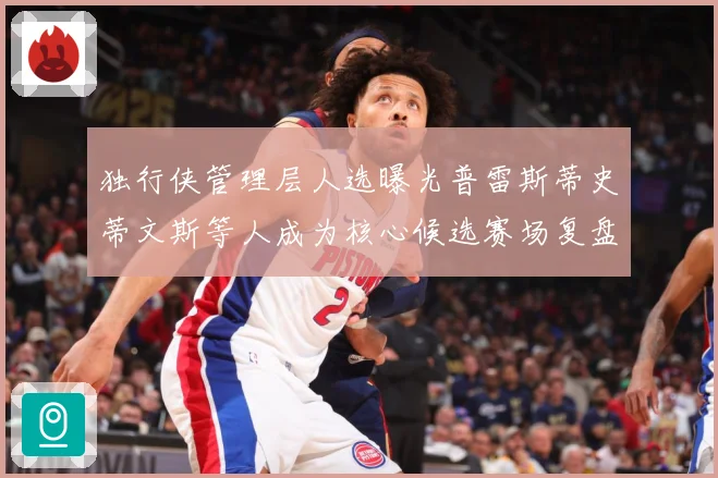 独行侠管理层人选曝光普雷斯蒂史蒂文斯等人成为核心候选赛场复盘-深度解析
