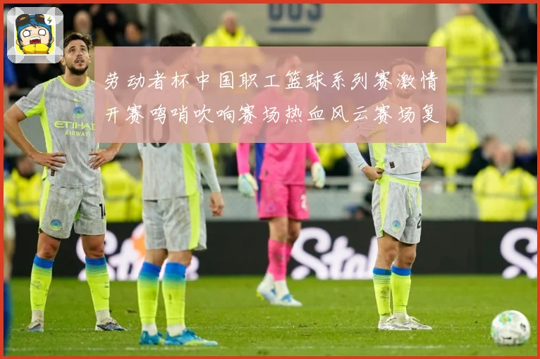 劳动者杯中国职工篮球系列赛激情开赛鸣哨吹响赛场热血风云赛场复盘-深度解析