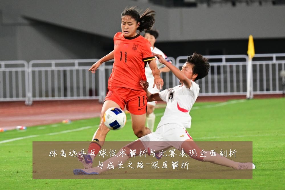 林高远乒乓球技术解析与比赛表现全面剖析与成长之路-深度解析