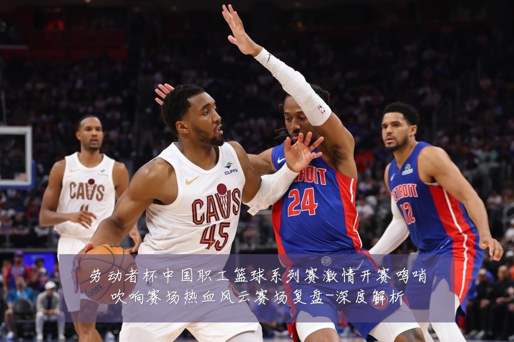 劳动者杯中国职工篮球系列赛激情开赛鸣哨吹响赛场热血风云赛场复盘-深度解析