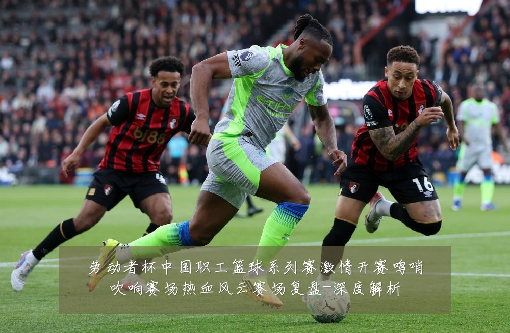 劳动者杯中国职工篮球系列赛激情开赛鸣哨吹响赛场热血风云赛场复盘-深度解析